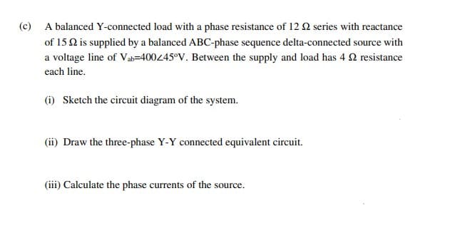 (c) A balanced Y-connected load with a phase resistance of 12 2 series with reactance
of 15Q is supplied by a balanced ABC-phase sequence delta-connected source with
a voltage line of Vab=400445°V. Between the supply and load has 4 2 resistance
each line.
(i) Sketch the circuit diagram of the system.
(ii) Draw the three-phase Y-Y connected equivalent circuit.
(iii) Calculate the phase currents of the source.
