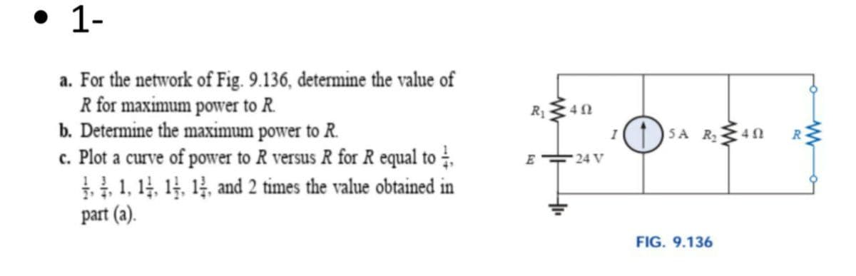 • 1-
a. For the network of Fig. 9.136, determine the value of
R for maximum power to R.
b. Determine the maximum power to R.
c. Plot a curve of power to R versus R for R equal to .
, 1, 14, 14, 14, and 2 times the value obtained in
part (a).
R1
SA R40
I
24 V
FIG. 9.136

