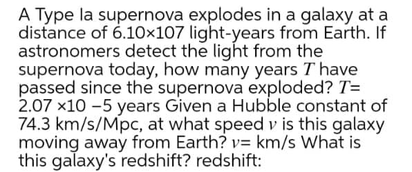 A Type la supernova explodes in a galaxy at a
distance of 6.10×107 light-years from Earth. If
astronomers detect the light from the
supernova today, how many years T have
passed since the supernova exploded? T=
2.07 x10 -5 years Given a Hubble constant of
74.3 km/s/Mpc, at what speed v is this galaxy
moving away from Earth? v= km/s What is
this galaxy's redshift? redshift:

