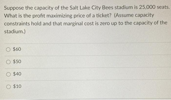 Suppose the capacity of the Salt Lake City Bees stadium is 25,000 seats.
What is the profit maximizing price of a ticket? (Assume capacity
constraints hold and that marginal cost is zero up to the capacity of the
stadium.)
O $60
O $50
O $40
O $10