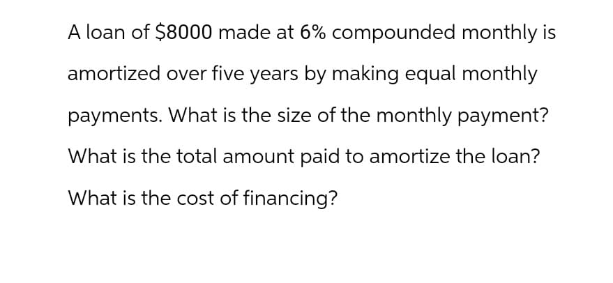A loan of $8000 made at 6% compounded monthly is
amortized over five years by making equal monthly
payments. What is the size of the monthly payment?
What is the total amount paid to amortize the loan?
What is the cost of financing?