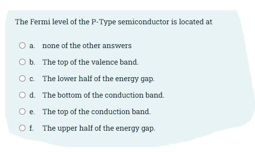 The Fermi level of the P-Type semiconductor is located at
O a. none of the other answers
O b.
The top of the valence band.
O c.
The lower half of the energy gap.
O d.
The bottom of the conduction band.
O e.
The top of the conduction band.
Of.
The upper half of the energy gap.