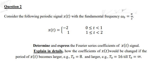 Question 2
Consider the following periodic signal x(t) with the fundamental frequency wo =
x(t) = {"1
-2
0st <1
1<t< 2
Determine and express the Fourier series coefficients of x(t) signal.
Explain in details, how the coefficients of x(t)would be changed if the
period of x(t) becomes larger, e.g., To = 8. and larger, e.g., To = 16 till T, = ∞.
EI'N
