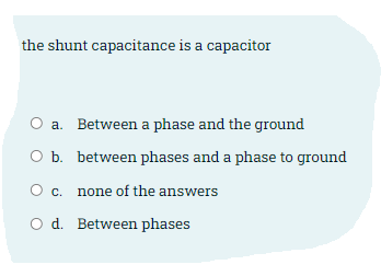 the shunt capacitance is a capacitor
a. Between a phase and the ground
O b. between phases and a phase to ground
О с.
none of the answers
O d. Between phases
