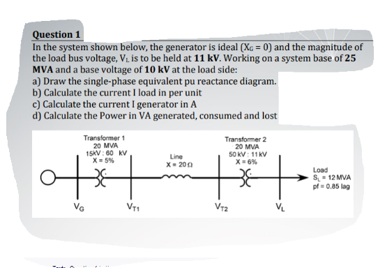 Question 1
In the system shown below, the generator is ideal (Xç = 0) and the magnitude of
the load bus voltage, V. is to be held at 11 kV. Working on a system base of 25
MVA and a base voltage of 10 kV at the load side:
a) Draw the single-phase equivalent pu reactance diagram.
b) Calculate the current I load in per unit
c) Calculate the current I generator in A
d) Calculate the Power in VA generated, consumed and lost
Transformer 1
20 MVA
15KV: 60 kV
X= 5%
Transformer 2
20 MVA
50 kV: 11 kV
X = 6%
Line
X= 200
Load
S= 12 MVA
pf = 0.85 lag
VT1
VT2
VL
