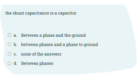the shunt capacitance is a capacitor
O a. Between a phase and the ground
O b. between phases and a phase to ground
c. none of the answers
O d. Between phases
