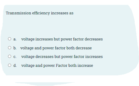 Transmission efficiency increases as
O a. voltage increases but power factor decreases
O b. voltage and power factor both decrease
О с.
voltage decreases but power factor increases
O d. voltage and power Factor both increase
