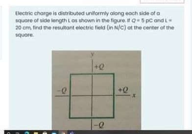 Electric charge is distributed uniformly along each side of a
square of side length L as shown in the figure. it Q = 5 pc and L =
20 cm, find the resultant electric field (in N/C) at the center of the
square.
+Q
+Q
-Q
