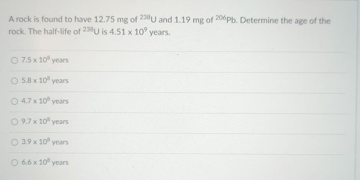 A rock is found to have 12.75 mg of 238U and 1.19 mg of 206 Pb. Determine the age of the
rock. The half-life of 238U is 4.51 x 10⁹
years.
7.5 x 108 years
5.8 x 108 years
4.7 x 108 years
9.7 x 108 years
3.9 x 108 years
6.6 x 108 years