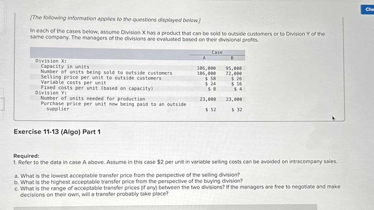 [The following information applies to the questions displayed below.)
In each of the cases below, assume Division X has a product that can be sold to outside customers or to Division Y of the
same company. The managers of the divisions are evaluated based on their divisional profits.
Case
A
B
Division X:
Capacity in units
106,000
Variable costs per unit
Number of units being sold to outside customers
Selling price per unit to outside customers
95,000
106,000
72,000
$ 58
$ 26
$ 24
$ 16
Fixed costs per unit (based on capacity)
$ 8
$ 4
Division Y:
Number of units needed for production
23,000
23,000
Purchase price per unit now being paid to an outside
supplier
$ 52
$ 32
Exercise 11-13 (Algo) Part 1
Required:
1. Refer to the data in case A above. Assume in this case $2 per unit in variable selling costs can be avoided on intracompany sales.
a. What is the lowest acceptable transfer price from the perspective of the selling division?
b. What is the highest acceptable transfer price from the perspective of the buying division?
c. What is the range of acceptable transfer prices (if any) between the two divisions? If the managers are free to negotiate and make
decisions on their own, will a transfer probably take place?
Che