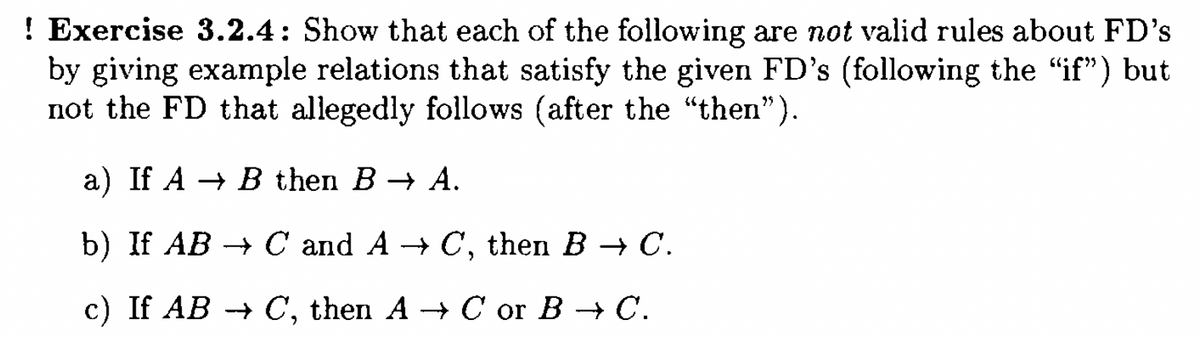 ! Exercise 3.2.4: Show that each of the following are not valid rules about FD's
by giving example relations that satisfy the given FD's (following the “if") but
not the FD that allegedly follows (after the “then”).
a) If A B then B→ A.
b) If AB → C and A→ C, then B → C.
c) If AB → C, then A→ C or B → C.