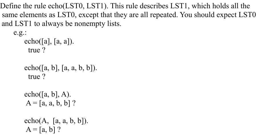 Define the rule echo(LST0, LST1). This rule describes LST1, which holds all the
same elements as LST0, except that they are all repeated. You should expect LSTO
and LST1 to always be nonempty lists.
e.g.:
echo([a], [a, a]).
true ?
echo([a, b], [a, a, b, b]).
true ?
echo([a, b], A).
A = [a, a, b, b] ?
echo(A, [a, a, b, b]).
A = [a, b] ?
