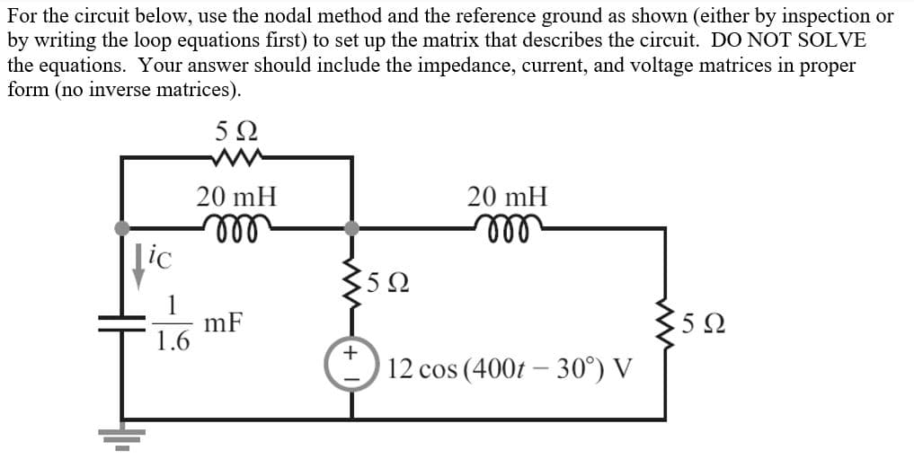 For the circuit below, use the nodal method and the reference ground as shown (either by inspection or
by writing the loop equations first) to set up the matrix that describes the circuit. DO NOT SOLVE
the equations. Your answer should include the impedance, current, and voltage matrices in
form (no inverse matrices).
proper
20 mH
20 mH
ll
[ic
ll
5 Ω
mF
1.6
5Ω
12 cos (400t – 30°) V

