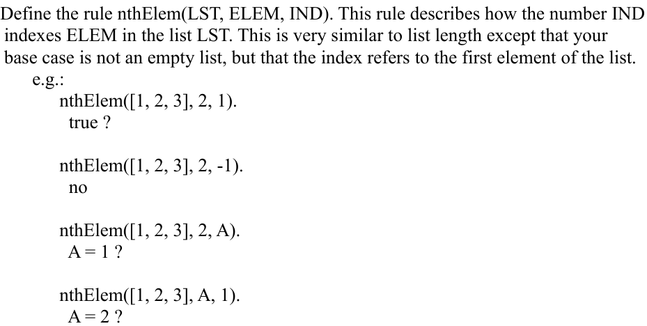 Define the rule nthElem(LST, ELEM, IND). This rule describes how the number IND
indexes ELEM in the list LST. This is very similar to list length except that your
base case is not an empty list, but that the index refers to the first element of the list.
e.g.:
nthElem([1, 2, 3], 2, 1).
true ?
nthElem([1, 2, 3], 2, -1).
no
nthElem([1, 2, 3], 2, A).
A = 1?
nthElem([1, 2, 3], A, 1).
A= 2 ?
