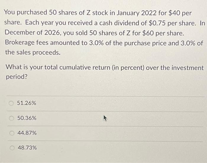 You purchased 50 shares of Z stock in January 2022 for $40 per
share. Each year you received a cash dividend of $0.75 per share. In
December of 2026, you sold 50 shares of Z for $60 per share.
Brokerage fees amounted to 3.0% of the purchase price and 3.0% of
the sales proceeds.
What is your total cumulative return (in percent) over the investment
period?
51.26%
50.36%
44.87%
48.73%