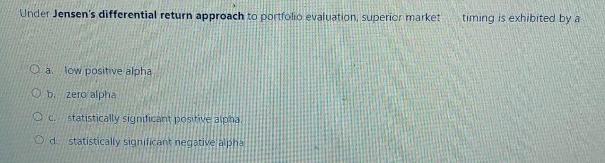 Under Jensen's differential return approach to portfolio evaluation, superior market
Oa. low positive alpha
b. zero alpha
Oc. statistically significant positive alpha.
Od. statistically significant negative alpha
timing is exhibited by a