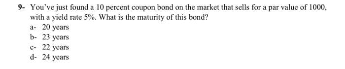 9- You've just found a 10 percent coupon bond on the market that sells for a par value of 1000,
with a yield rate 5%. What is the maturity of this bond?
a- 20 years
b- 23 years
c- 22 years
d- 24 years