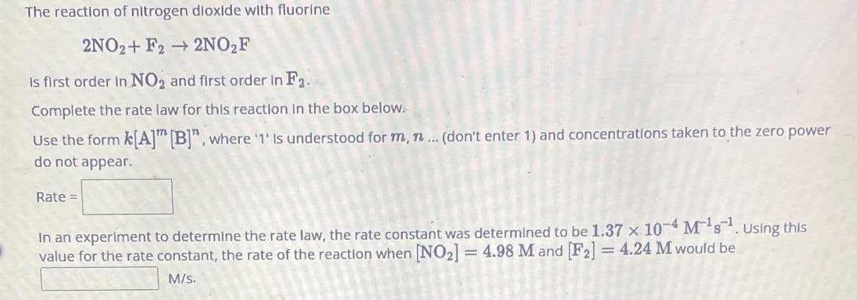 The reaction of nitrogen dioxide with fluorine
2NO2+ F22NO₂F
Is first order in NO2 and first order in F2.
Complete the rate law for this reaction in the box below.
Use the form k[A] [B]", where '1' Is understood for m, n... (don't enter 1) and concentrations taken to the zero power
do not appear.
Rate =
In an experiment to determine the rate law, the rate constant was determined to be 1.37 x 10-4 M¹s¹. Using this
value for the rate constant, the rate of the reaction when [NO2] = 4.98 M and [F2] = 4.24 M would be
M/s.