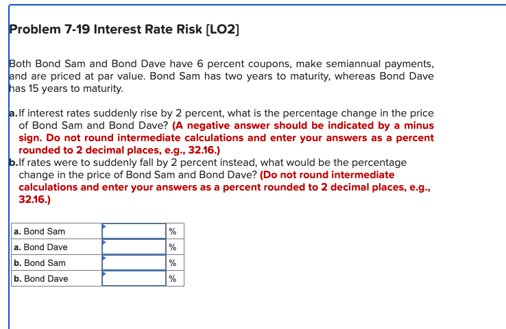 Problem 7-19 Interest Rate Risk [LO2]
Both Bond Sam and Bond Dave have 6 percent coupons, make semiannual payments,
and are priced at par value. Bond Sam has two years to maturity, whereas Bond Dave
has 15 years to maturity.
a. If interest rates suddenly rise by 2 percent, what is the percentage change in the price
of Bond Sam and Bond Dave? (A negative answer should be indicated by a minus
sign. Do not round intermediate calculations and enter your answers as a percent
rounded to 2 decimal places, e.g., 32.16.)
b.lf rates were to suddenly fall by 2 percent instead, what would be the percentage
change in the price of Bond Sam and Bond Dave? (Do not round intermediate
calculations and enter your answers as a percent rounded to 2 decimal places, e.g.,
32.16.)
a. Bond Sam
%
a. Bond Dave
%
b. Bond Sam
%
b. Bond Dave
%