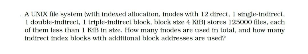 A UNIX file system (with indexed allocation, inodes with 12 direct, 1 single-indirect,
1 double-indirect, 1 triple-indirect block, block size 4 KİB) stores 125000 files, each
of them less than 1 KiB in size. How many inodes are used in total, and how many
indirect index blocks with additional block addresses are used?
