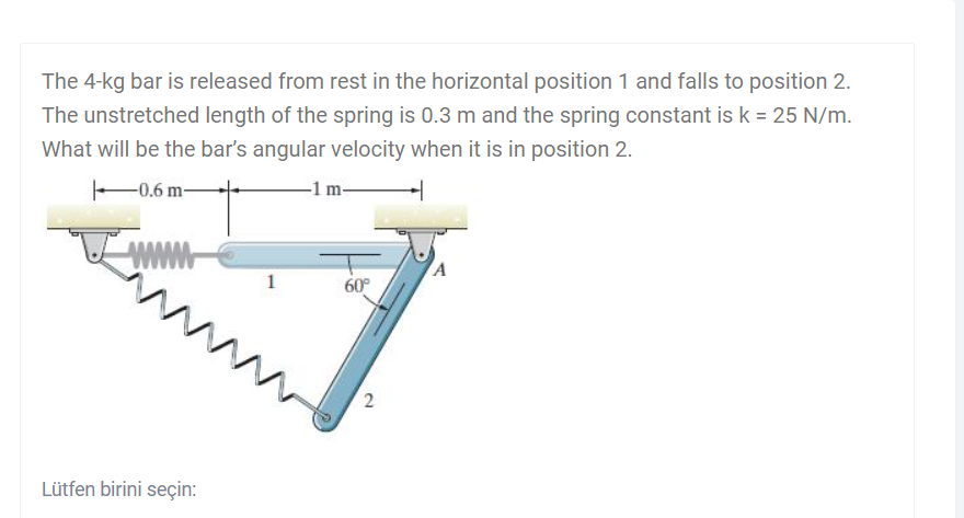 The 4-kg bar is released from rest in the horizontal position 1 and falls to position 2.
The unstretched length of the spring is 0.3 m and the spring constant is k = 25 N/m.
What will be the bar's angular velocity when it is in position 2.
-1 m-
-0.6 m-
www
A
1
60°
ww
Lütfen birini seçin:
2.
