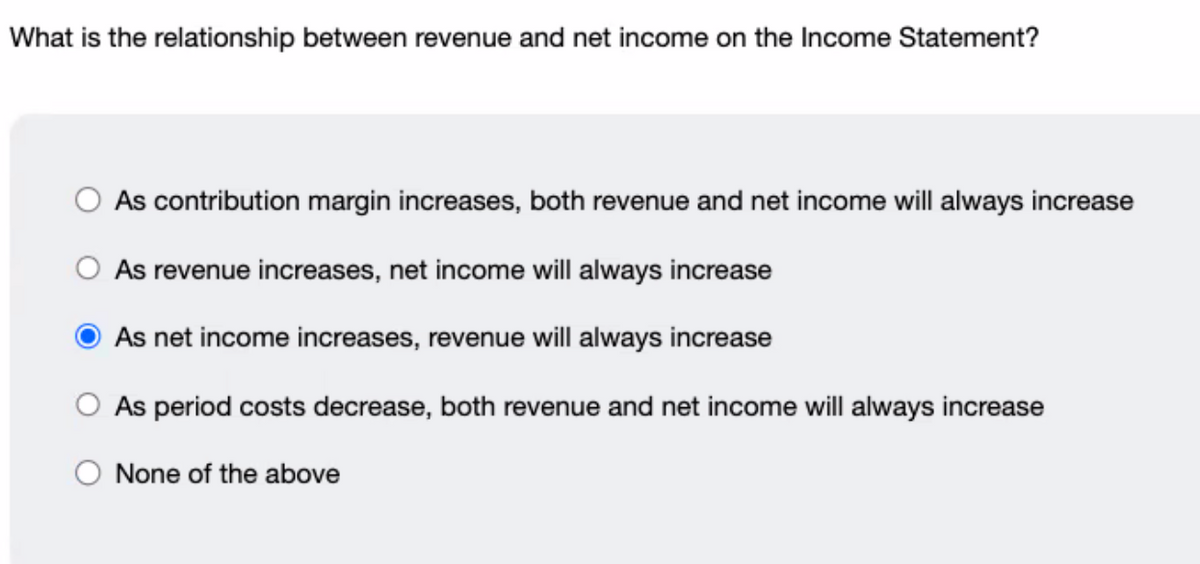 What is the relationship between revenue and net income on the Income Statement?
As contribution margin increases, both revenue and net income will always increase
O As revenue increases, net income will always increase
As net income increases, revenue will always increase
O As period costs decrease, both revenue and net income will always increase
None of the above