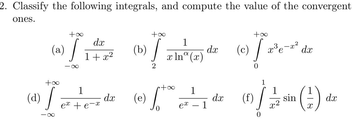 2. Classify the following integrals, and compute the value of the convergent
ones.
+∞
(a) /
+∞
dx
1+x2
(b) /
1
dx
x lna (x)
(c) / x³¯¯
3
X
x2
dx
2
+∞
(d) /
1
ex + e-x
1
dx
(e)
ex - 1
dx
(f)
0
0
1
X
1
.2
sin
1
(#) a
dx