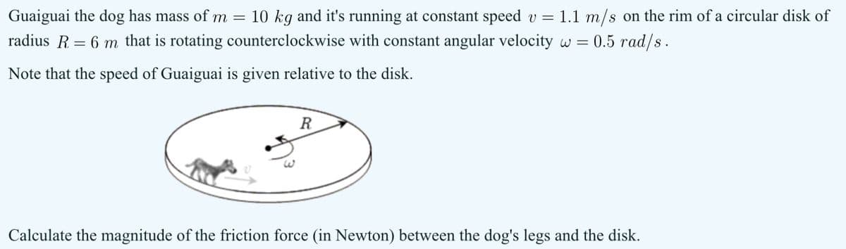 Guaiguai the dog has mass of m = 10 kg and it's running at constant speed v = 1.1 m/s on the rim of a circular disk of
radius R = 6 m that is rotating counterclockwise with constant angular velocity w = 0.5 rad/s.
Note that the speed of Guaiguai is given relative to the disk.
R
Calculate the magnitude of the friction force (in Newton) between the dog's legs and the disk.