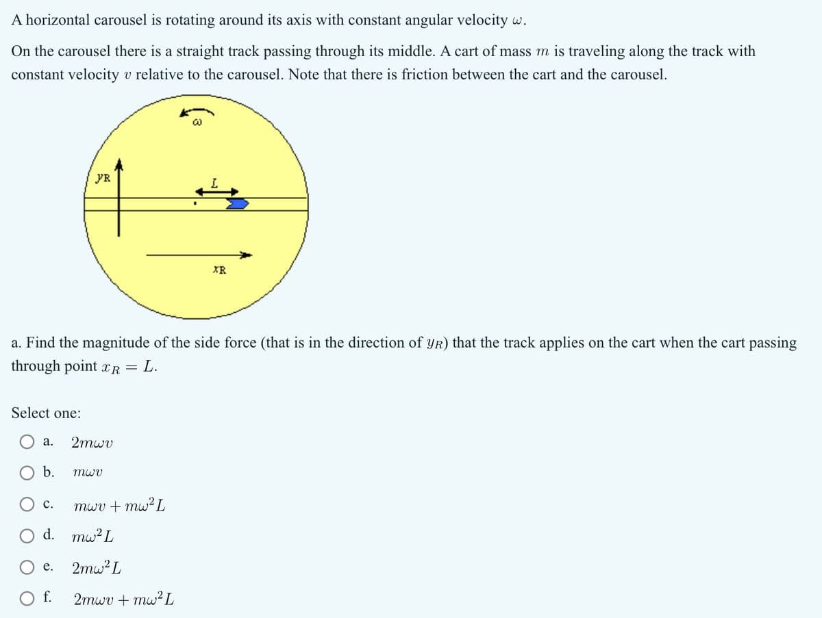 A horizontal carousel is rotating around its axis with constant angular velocity w.
On the carousel there is a straight track passing through its middle. A cart of mass m is traveling along the track with
constant velocity v relative to the carousel. Note that there is friction between the cart and the carousel.
FR
w
XR
a. Find the magnitude of the side force (that is in the direction of YR) that the track applies on the cart when the cart passing
L.
through point xR
=
Select one:
a.
2mwv
b.
mwv
C.
mwv + mw² L
d. mw² L
e.
2mw²L
2mwv + mw² L