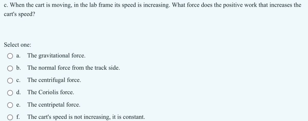 c. When the cart is moving, in the lab frame its speed is increasing. What force does the positive work that increases the
cart's speed?
a.
Select one:
The gravitational force.
○ b.
The normal force from the track side.
C.
The centrifugal force.
○ d.
The Coriolis force.
The centripetal force.
e.
○ f.
The cart's speed is not increasing, it is constant.