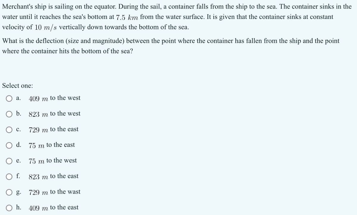 Merchant's ship is sailing on the equator. During the sail, a container falls from the ship to the sea. The container sinks in the
water until it reaches the sea's bottom at 7.5 km from the water surface. It is given that the container sinks at constant
velocity of 10 m/s vertically down towards the bottom of the sea.
What is the deflection (size and magnitude) between the point where the container has fallen from the ship and the point
where the container hits the bottom of the sea?
Select one:
a.
409 m
to the west
b.
823 m to the west
○ c.
729 m to the east
d. 75 m to the east
e.
75 m to the west
○ f.
823 m to the east
g.
729 m to the wast
h.
409 m to the east