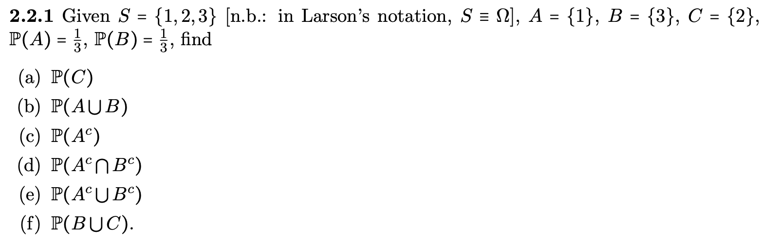2.2.1 Given S = {1,2,3} [n.b.: in Larson's notation, S = N], A = {1}, B = {3}, C = {2},
P(A) = }, P(B) = }, find
%3D
%3D
(а) Р(С)
(b) P(AUB)
(c) P(A°)
(d) P(A°NB°)
(e) P(A°UB°)
(f) P(BUC).
