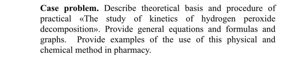 Case problem. Describe theoretical basis and procedure of
practical «The study of kinetics of hydrogen peroxide
decomposition». Provide general equations and formulas and
graphs. Provide examples of the use of this physical and
chemical method in pharmacy.
