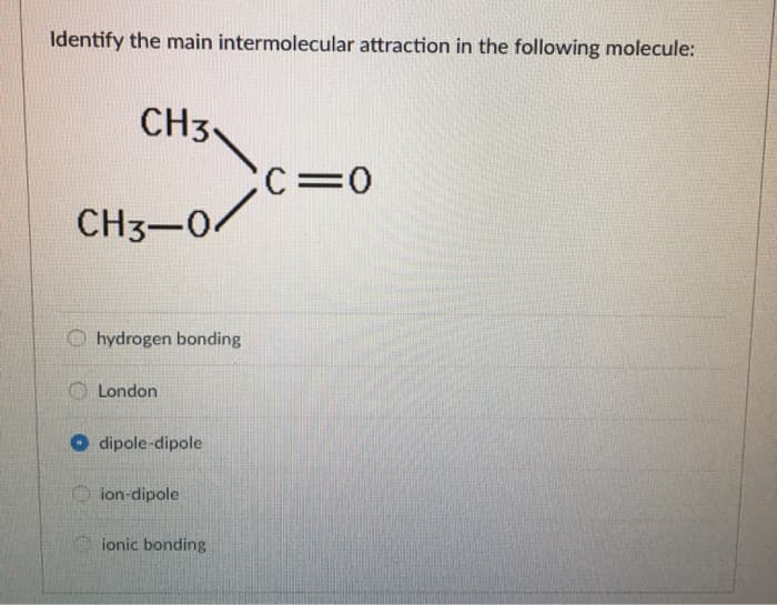 Identify the main intermolecular attraction in the following molecule:
CH3
CH3-04
hydrogen bonding
London
dipole-dipole
ion-dipole
ionic bonding
CC=0