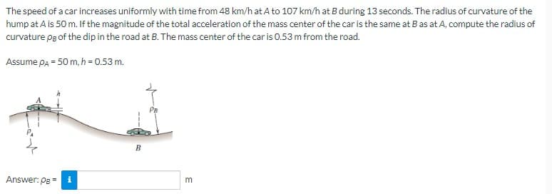 The speed of a car increases uniformly with time from 48 km/h at A to 107 km/h at B during 13 seconds. The radius of curvature of the
hump at A is 50 m. If the magnitude of the total acceleration of the mass center of the car is the same at B as at A, compute the radius of
curvature pg of the dip in the road at B. The mass center of the car is 0.53 m from the road.
Assume PA = 50 m, h = 0.53 m.
Answer: PB =
i
BO
PB
m