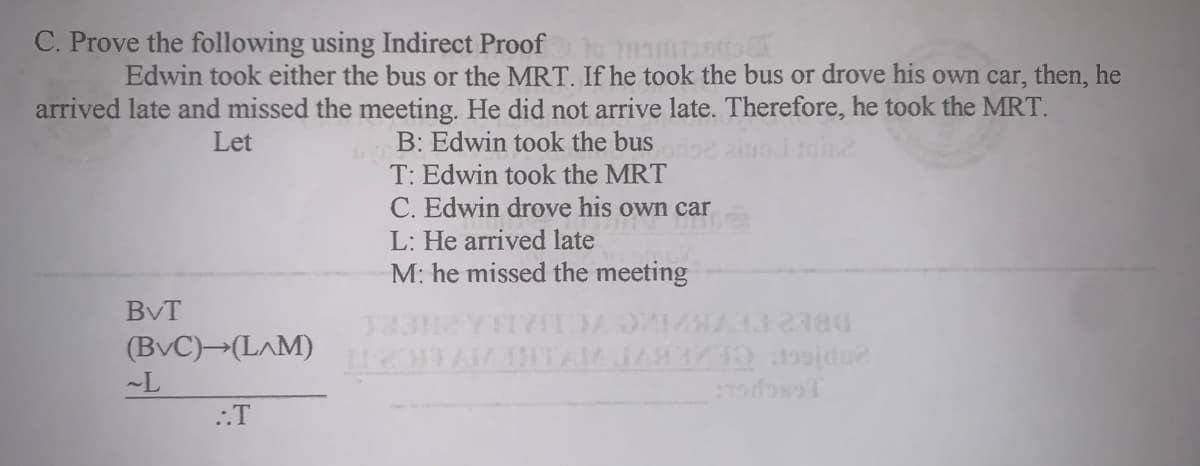 C. Prove the following using Indirect Proof
Edwin took either the bus or the MRT. If he took the bus or drove his own car, then, he
arrived late and missed the meeting. He did not arrive late. Therefore, he took the MRT.
B: Edwin took the bus
T: Edwin took the MRT
C. Edwin drove his own car
L: He arrived late
M: he missed the meeting
Let
BvT
(BvC)→(L^M)
HTAM JAR171 d
DBE2 TEVKKC
~L
::T
