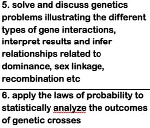 5. solve and discuss genetics
problems illustrating the different
types of gene interactions,
interpret results and infer
relationships related to
dominance, sex linkage,
recombination etc
6. apply the laws of probability to
statistically analyze the outcomes
of genetic crosses
