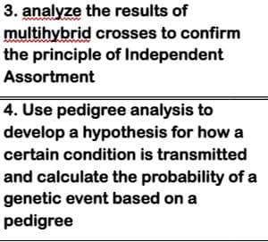 3. analyze the results of
multihybrid crosses to confirm
the principle of Independent
Assortment
4. Use pedigree analysis to
develop a hypothesis for how a
certain condition is transmitted
and calculate the probability of a
genetic event based on a
pedigree
