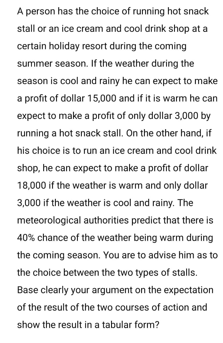 A person has the choice of running hot snack
stall or an ice cream and cool drink shop at a
certain holiday resort during the coming
summer season. If the weather during the
season is cool and rainy he can expect to make
a profit of dollar 15,000 and if it is warm he can
expect to make a profit of only dollar 3,000 by
running a hot snack stall. On the other hand, if
his choice is to run an ice cream and cool drink
shop, he can expect to make a profit of dollar
18,000 if the weather is warm and only dollar
3,000 if the weather is cool and rainy. The
meteorological authorities predict that there is
40% chance of the weather being warm during
the coming season. You are to advise him as to
the choice between the two types of stalls.
Base clearly your argument on the expectation
of the result of the two courses of action and
show the result in a tabular form?
