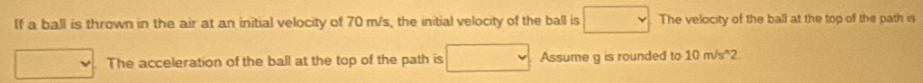 If a ball is thrown in the air at an initial velocity of 70 m/s, the initial velocity of the ball is
The acceleration of the ball at the top of the path is
The velocity of the ball at the top of the path is
Assume g is rounded to 10 m/s^2