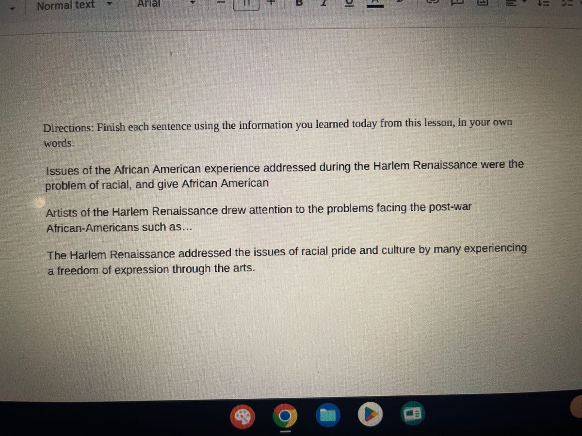 Normal text
bl
I
Directions: Finish each sentence using the information you learned today from this lesson, in your own
words.
Issues of the African American experience addressed during the Harlem Renaissance were the
problem of racial, and give African American
Artists of the Harlem Renaissance drew attention to the problems facing the post-war
African-Americans such as...
R
|||
The Harlem Renaissance addressed the issues of racial pride and culture by many experiencing
a freedom of expression through the arts.
O
!!