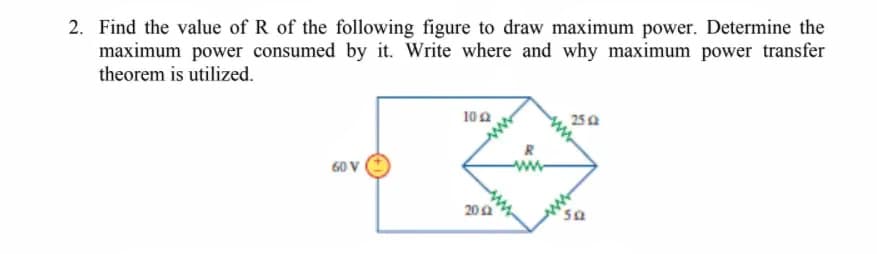 2. Find the value of R of the following figure to draw maximum power. Determine the
maximum power consumed by it. Write where and why maximum power transfer
theorem is utilized.
10 a
25a
R
60 V
20 a
os,
