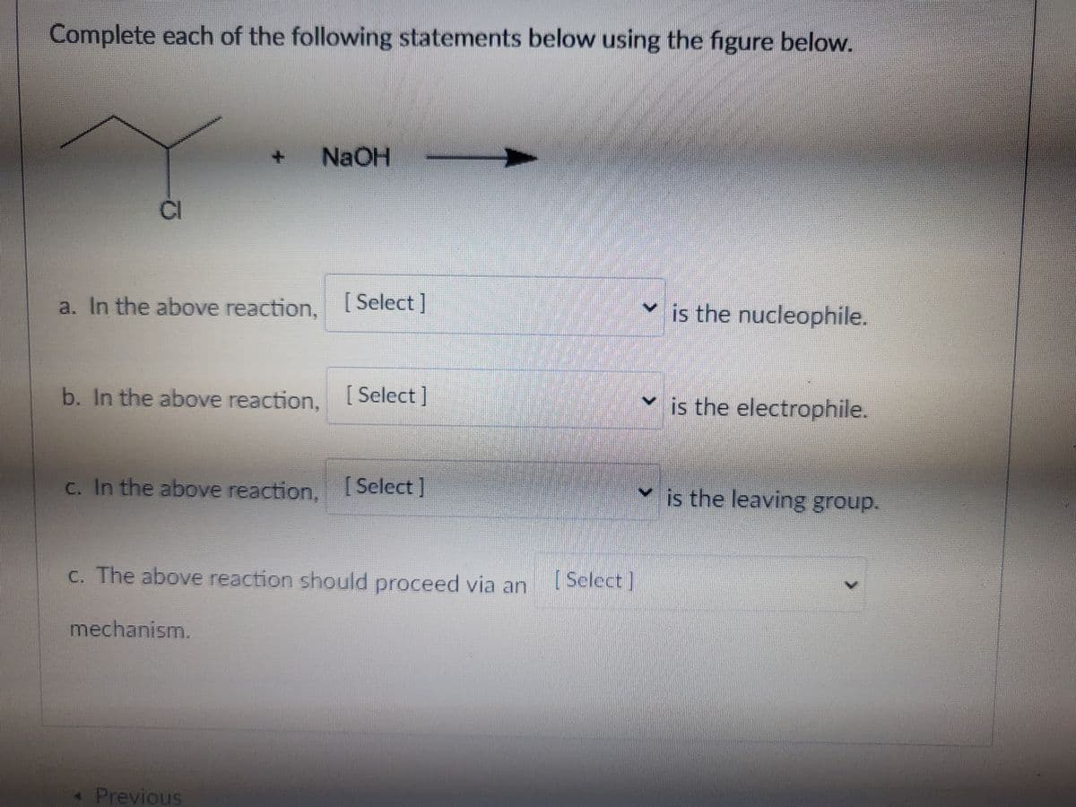 Complete each of the following statements below using the figure below.
NaOH
CI
a. In the above reaction, [ Select ]
is the nucleophile.
b. In the above reaction. [Select]
is the electrophile.
C. In the above reaction, ISelect ]
v is the leaving group.
C. The above reaction should proceed via an
[Select]
mechanism.
Previous
