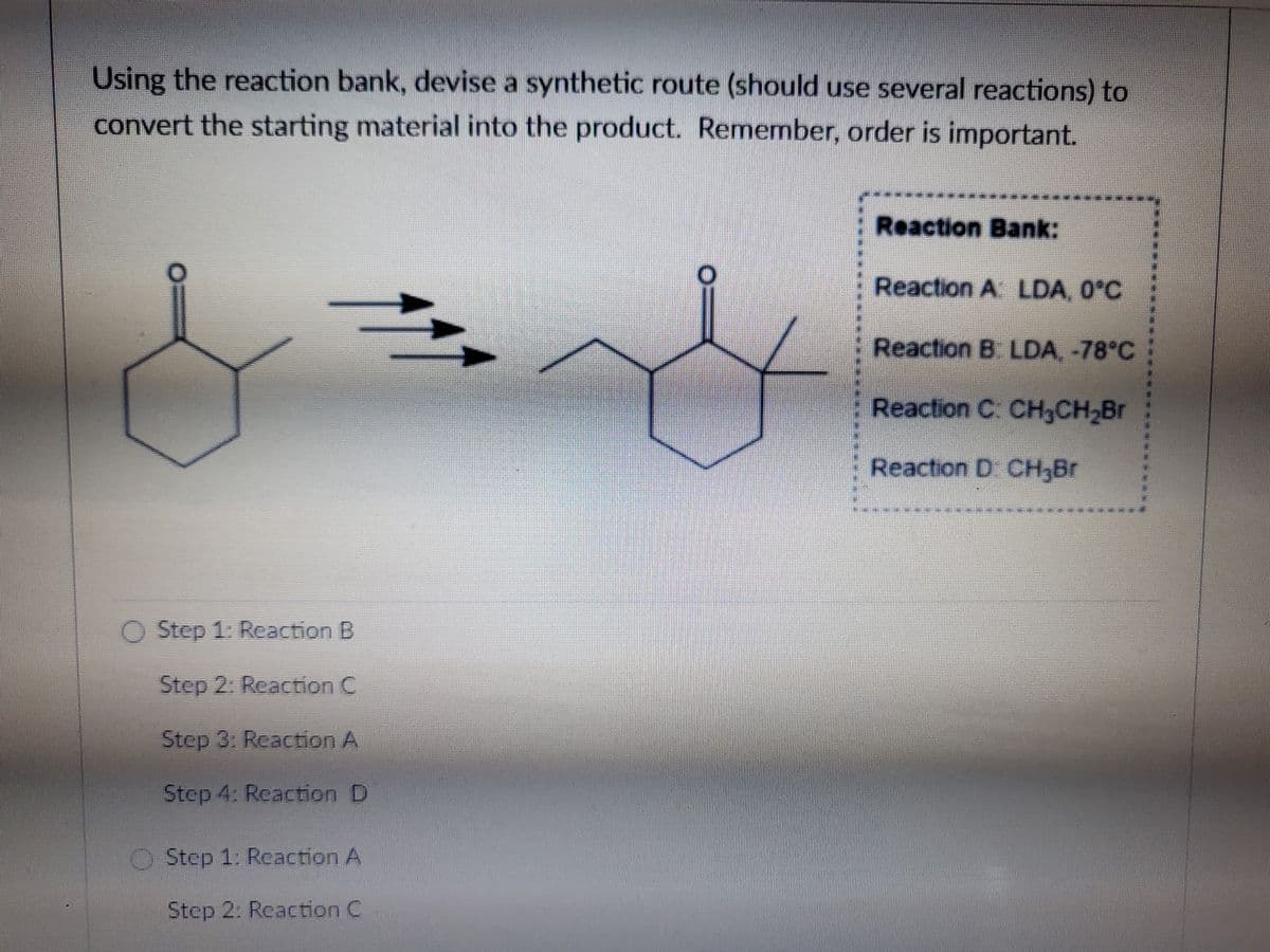 Using the reaction bank, devise a synthetic route (should use several reactions) to
convert the starting material into the product. Remember, order is important.
Reaction Bank:
Reaction A LDA, 0°C
Reaction B LDA, -78°C
Reaction C: CH,CH2Br
Reaction D CH;Br
O Step 1: Reaction B
Step 2: Reaction C
Step 3: Reaction A
Step 4: Reaction D
Step 1: Reaction A
Step 2: Reaction C
