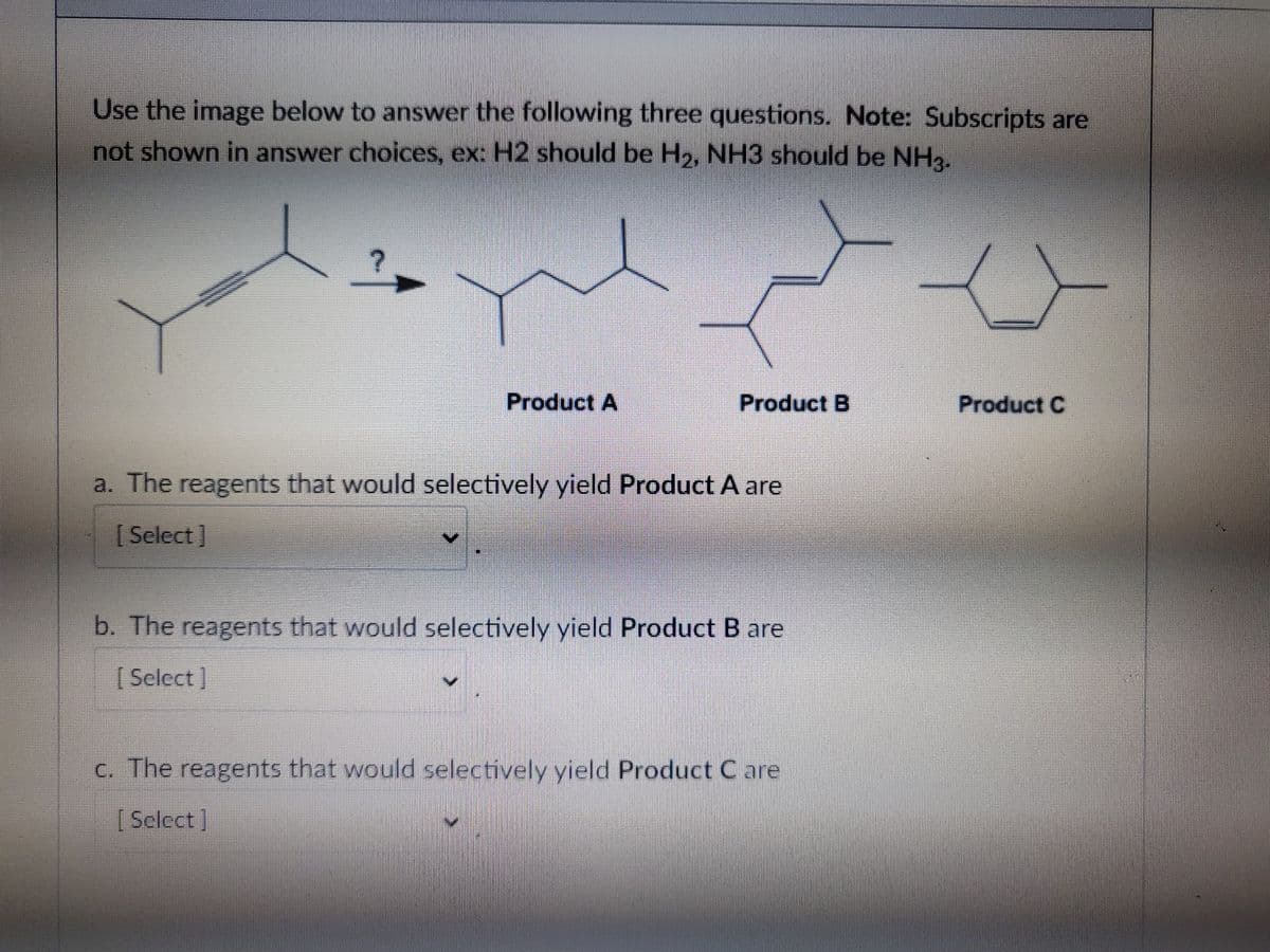 Use the image below to answer the following three questions. Note: Subscripts are
not shown in answer choices, ex: H2 should be H2, NH3 should be NH3.
Product A
Product B
Product C
a. The reagents that would selectively yield Product A are
[Select]
b. The reagents that would selectively yield Product B are
[ Sclect]
c. The reagents that would selectively yield Product C are
[ Select]
