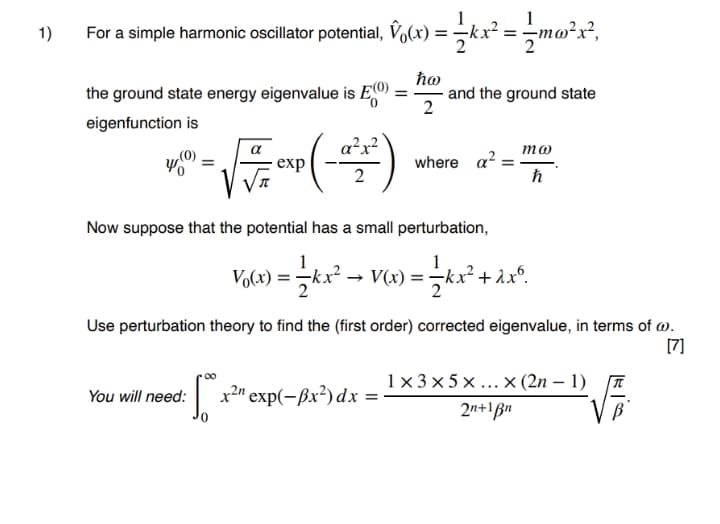 1
1)
For a simple harmonic oscillator potential, Vo(x) =kx² =mo²x²,
the ground state energy eigenvalue is E(O)
ħo
and the ground state
2
eigenfunction is
a²x?
то
exp
where a?
Now suppose that the potential has a small perturbation,
1
V(x) =
Use perturbation theory to find the (first order) corrected eigenvalue, in terms of @.
[7]
1x3 x 5 x ...x (2n – 1)
You will need:
х2m еxp(—Вx?) dx
2n+1ßn
