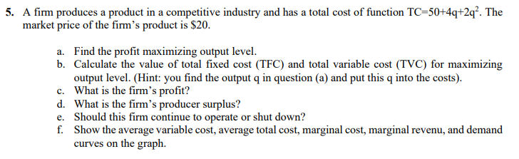 5. A firm produces a product in a competitive industry and has a total cost of function TC=50+4q+2q². The
market price of the firm's product is $20.
a. Find the profit maximizing output level.
b. Calculate the value of total fixed cost (TFC) and total variable cost (TVC) for maximizing
output level. (Hint: you find the output q in question (a) and put this q into the costs).
c. What is the firm's profit?
d. What is the firm's producer surplus?
e. Should this firm continue to operate or shut down?
f. Show the average variable cost, average total cost, marginal cost, marginal revenu, and demand
curves on the graph.
