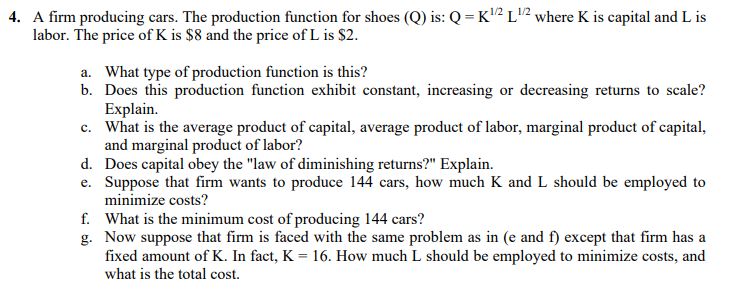 4. A firm producing cars. The production function for shoes (Q) is: Q = K2 L"2 where K is capital and L is
labor. The price of K is $8 and the price of L is $2.
a. What type of production function is this?
b. Does this production function exhibit constant, increasing or decreasing returns to scale?
Explain.
c. What is the average product of capital, average product of labor, marginal product of capital,
and marginal product of labor?
d. Does capital obey the "law of diminishing returns?" Explain.
e. Suppose that firm wants to produce 144 cars, how much K and L should be employed to
minimize costs?
f. What is the minimum cost of producing 144 cars?
g. Now suppose that firm is faced with the same problem as in (e and f) except that firm has a
fixed amount of K. In fact, K = 16. How much L should be employed to minimize costs, and
what is the total cost.
