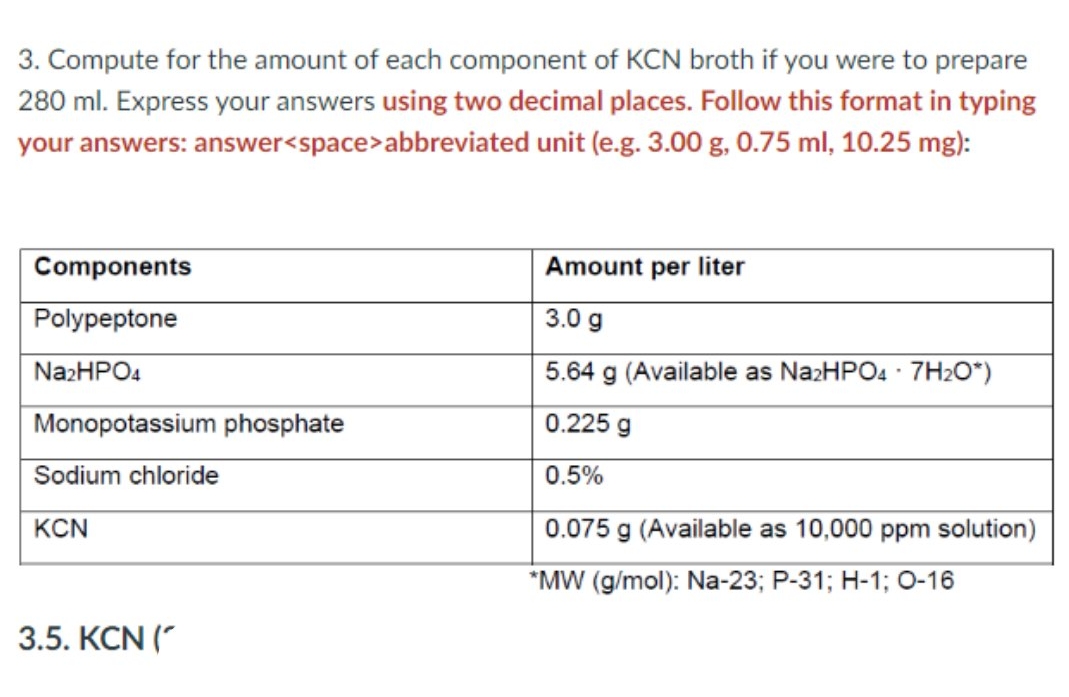 3. Compute for the amount of each component of KCN broth if you were to prepare
280 ml. Express your answers using two decimal places. Follow this format in typing
your answers: answer<space>abbreviated unit (e.g. 3.00 g, 0.75 ml, 10.25 mg):
Components
Amount per liter
Polypeptone
3.0 g
NazHPO4
5.64 g (Available as NazHPO4 · 7H2O*)
Monopotassium phosphate
0.225 g
Sodium chloride
0.5%
KCN
0.075 g (Available as 10,000 ppm solution)
*MW (g/mol): Na-23; P-31; H-1; 0-16
3.5. KCN ("
