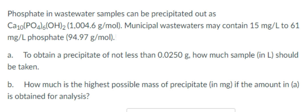 Phosphate in wastewater samples can be precipitated out as
Ca10(PO4)6(OH)2 (1,004.6 g/mol). Municipal wastewaters may contain 15 mg/L to 61
mg/L phosphate (94.97 g/mol).
a.
To obtain a precipitate of not less than 0.0250 g, how much sample (in L) should
be taken.
b. How much is the highest possible mass of precipitate (in mg) if the amount in (a)
is obtained for analysis?
